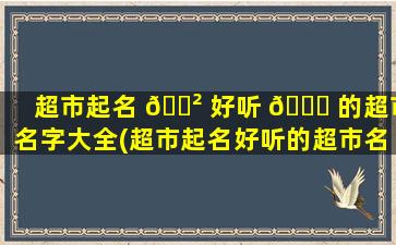 超市起名 🌲 好听 🐘 的超市名字大全(超市起名好听的超市名字大全2021)